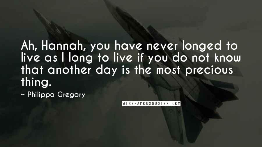 Philippa Gregory Quotes: Ah, Hannah, you have never longed to live as I long to live if you do not know that another day is the most precious thing.