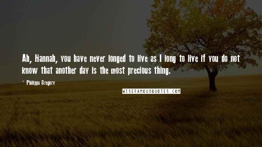 Philippa Gregory Quotes: Ah, Hannah, you have never longed to live as I long to live if you do not know that another day is the most precious thing.