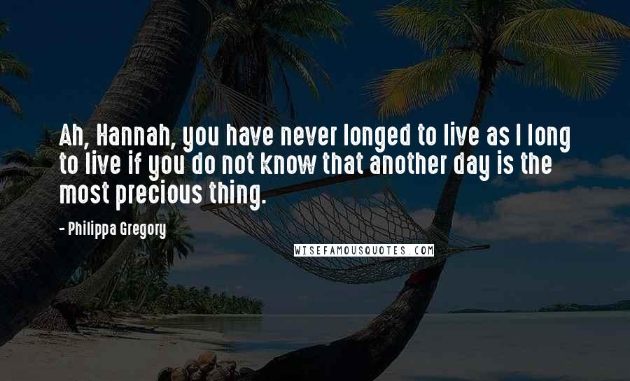 Philippa Gregory Quotes: Ah, Hannah, you have never longed to live as I long to live if you do not know that another day is the most precious thing.