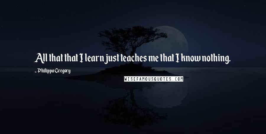 Philippa Gregory Quotes: All that that I learn just teaches me that I know nothing.