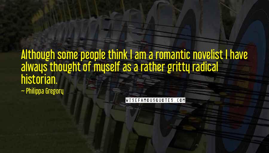 Philippa Gregory Quotes: Although some people think I am a romantic novelist I have always thought of myself as a rather gritty radical historian.