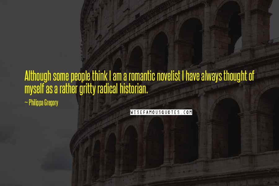 Philippa Gregory Quotes: Although some people think I am a romantic novelist I have always thought of myself as a rather gritty radical historian.