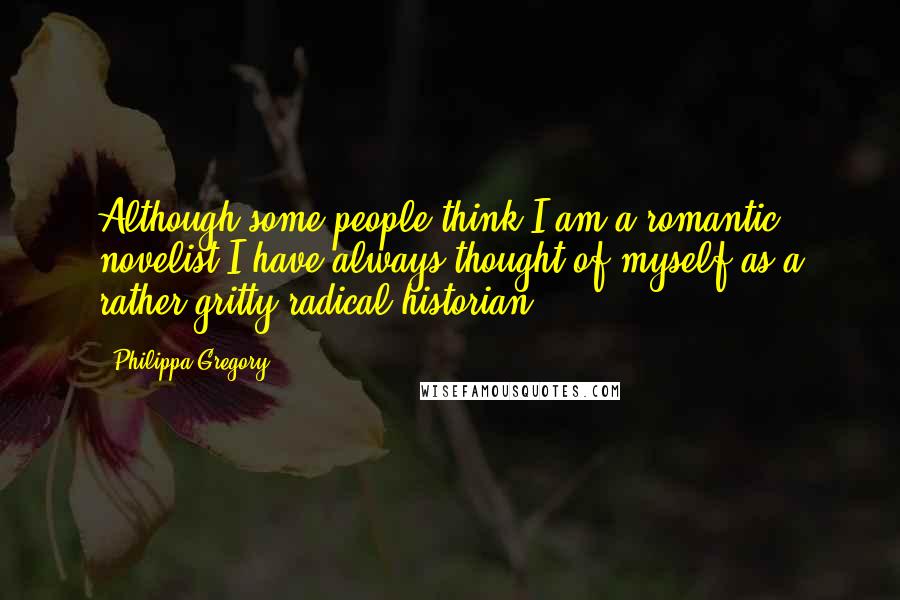 Philippa Gregory Quotes: Although some people think I am a romantic novelist I have always thought of myself as a rather gritty radical historian.