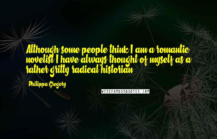 Philippa Gregory Quotes: Although some people think I am a romantic novelist I have always thought of myself as a rather gritty radical historian.