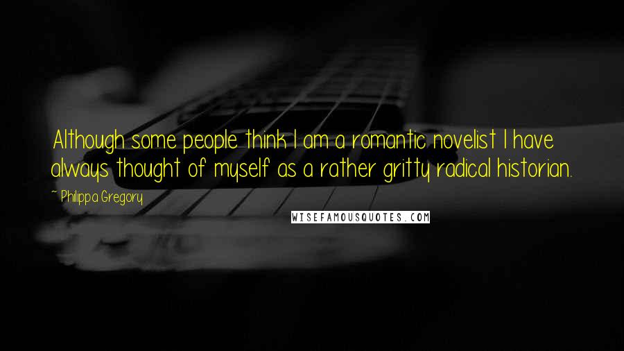 Philippa Gregory Quotes: Although some people think I am a romantic novelist I have always thought of myself as a rather gritty radical historian.