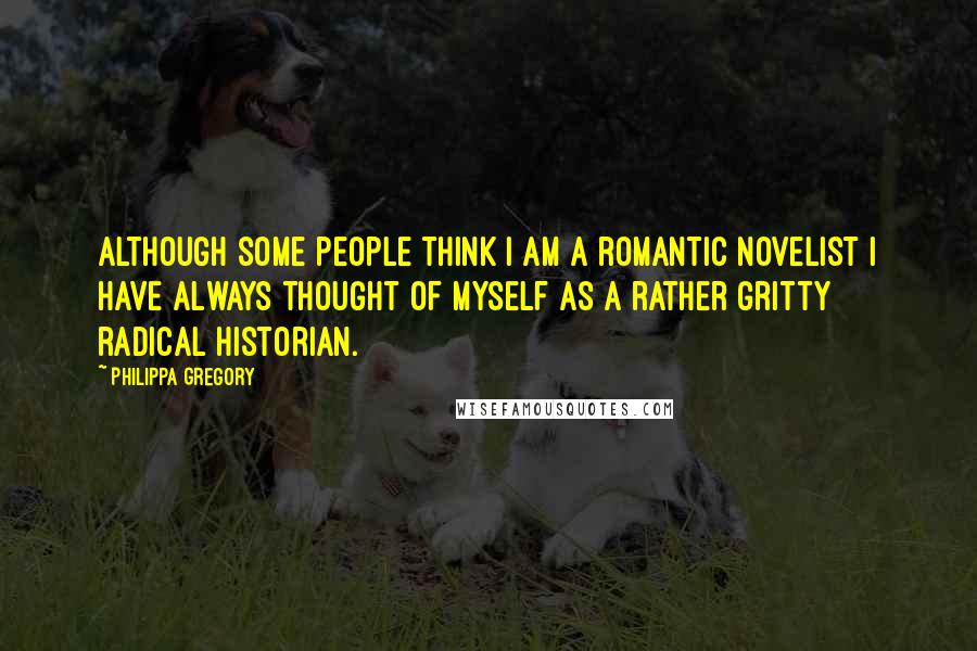 Philippa Gregory Quotes: Although some people think I am a romantic novelist I have always thought of myself as a rather gritty radical historian.