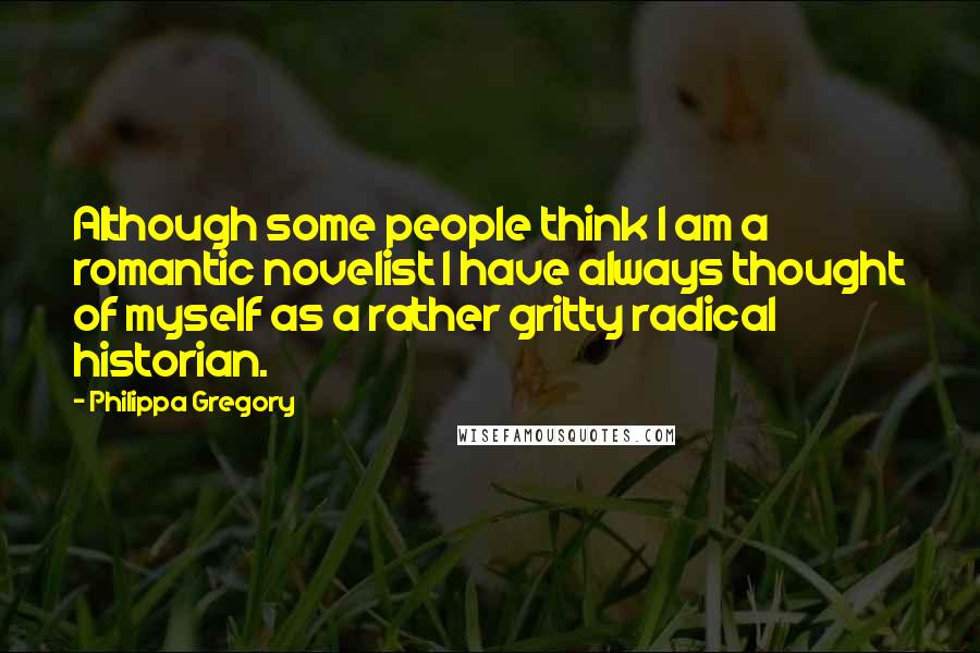 Philippa Gregory Quotes: Although some people think I am a romantic novelist I have always thought of myself as a rather gritty radical historian.