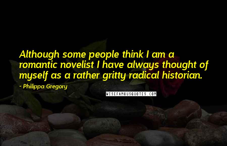 Philippa Gregory Quotes: Although some people think I am a romantic novelist I have always thought of myself as a rather gritty radical historian.