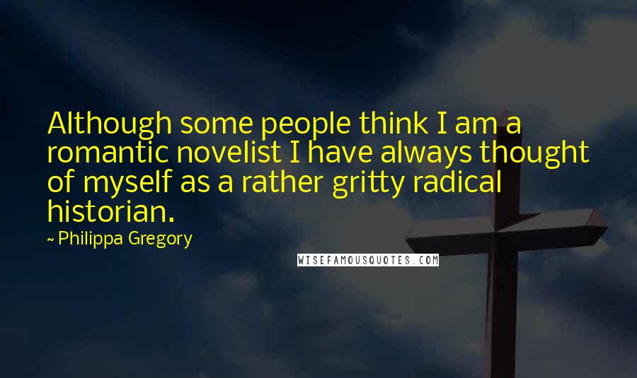 Philippa Gregory Quotes: Although some people think I am a romantic novelist I have always thought of myself as a rather gritty radical historian.