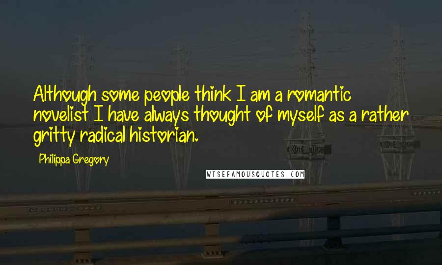 Philippa Gregory Quotes: Although some people think I am a romantic novelist I have always thought of myself as a rather gritty radical historian.