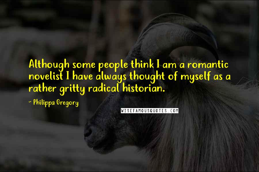 Philippa Gregory Quotes: Although some people think I am a romantic novelist I have always thought of myself as a rather gritty radical historian.