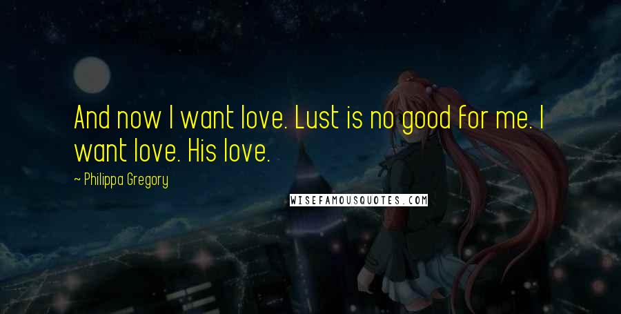 Philippa Gregory Quotes: And now I want love. Lust is no good for me. I want love. His love.