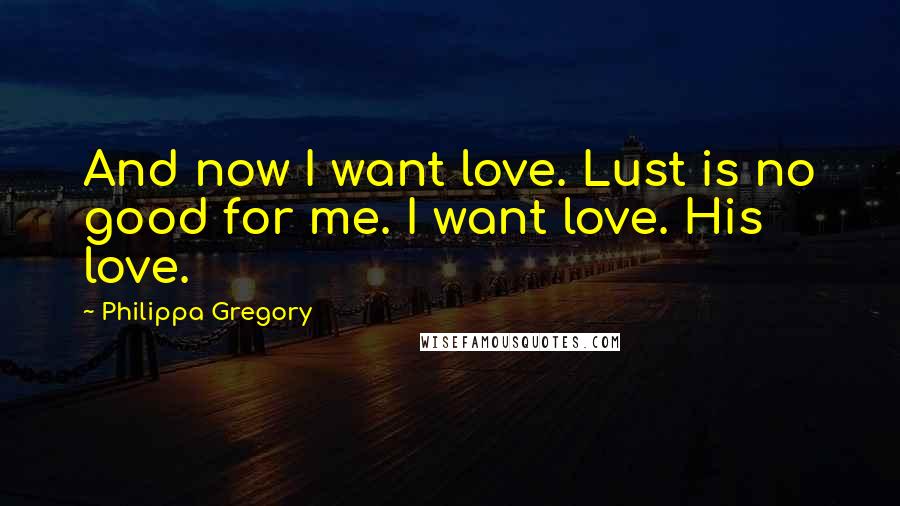 Philippa Gregory Quotes: And now I want love. Lust is no good for me. I want love. His love.