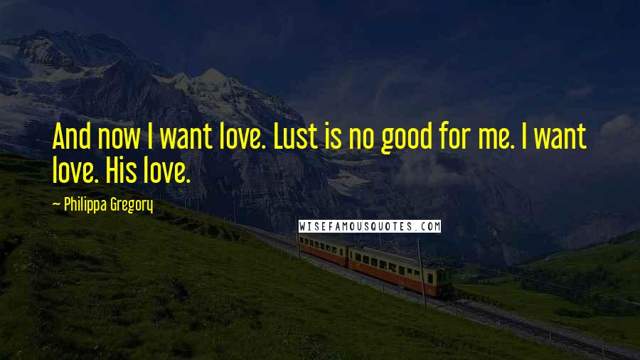 Philippa Gregory Quotes: And now I want love. Lust is no good for me. I want love. His love.