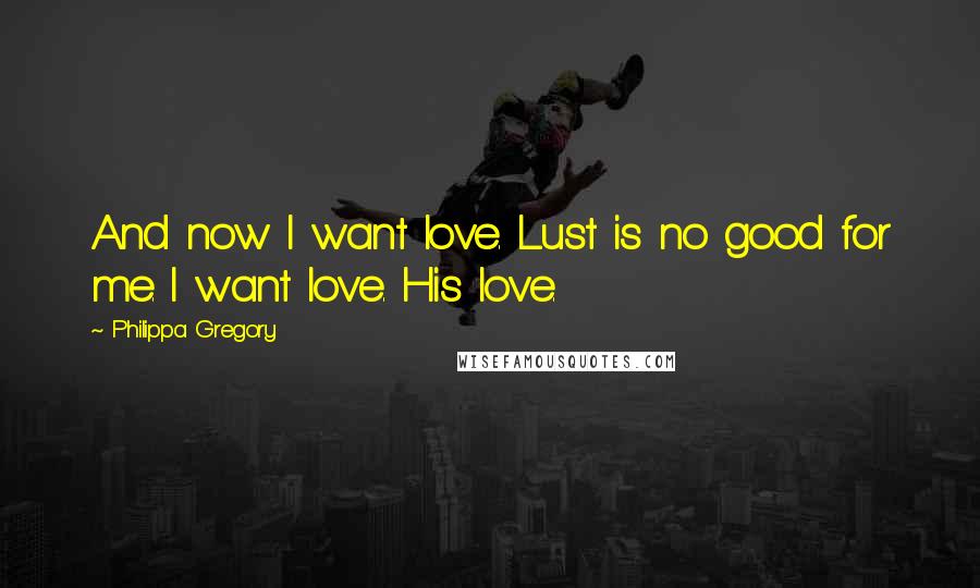 Philippa Gregory Quotes: And now I want love. Lust is no good for me. I want love. His love.