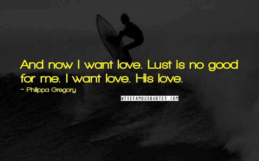 Philippa Gregory Quotes: And now I want love. Lust is no good for me. I want love. His love.