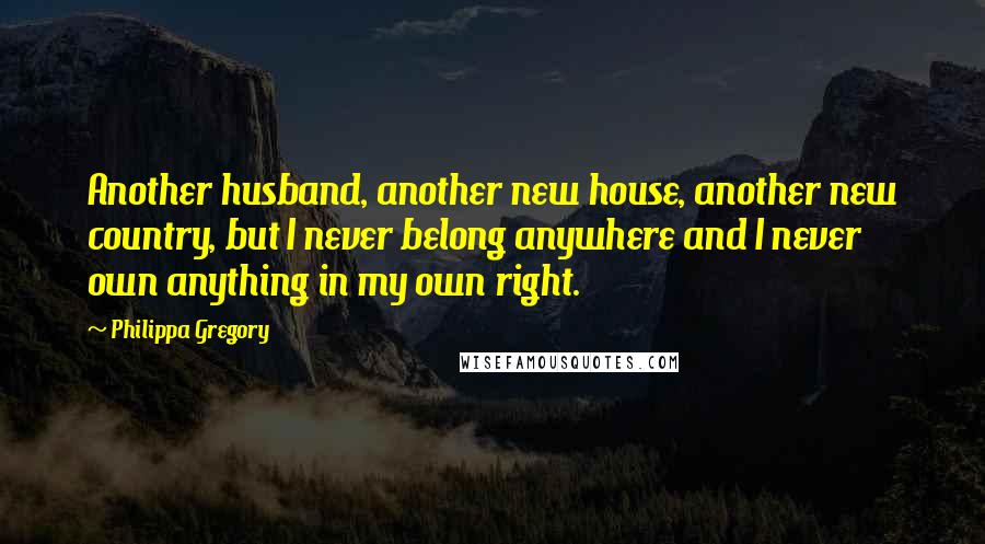 Philippa Gregory Quotes: Another husband, another new house, another new country, but I never belong anywhere and I never own anything in my own right.