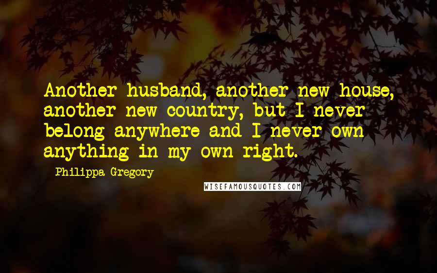 Philippa Gregory Quotes: Another husband, another new house, another new country, but I never belong anywhere and I never own anything in my own right.