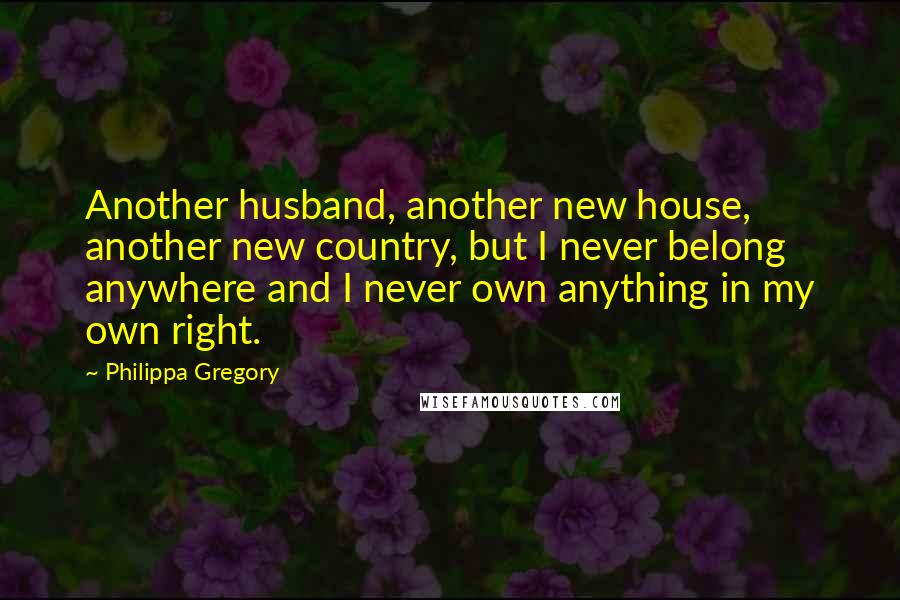Philippa Gregory Quotes: Another husband, another new house, another new country, but I never belong anywhere and I never own anything in my own right.