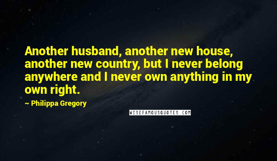 Philippa Gregory Quotes: Another husband, another new house, another new country, but I never belong anywhere and I never own anything in my own right.