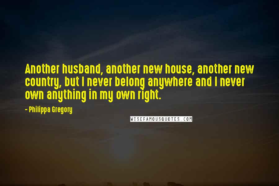 Philippa Gregory Quotes: Another husband, another new house, another new country, but I never belong anywhere and I never own anything in my own right.