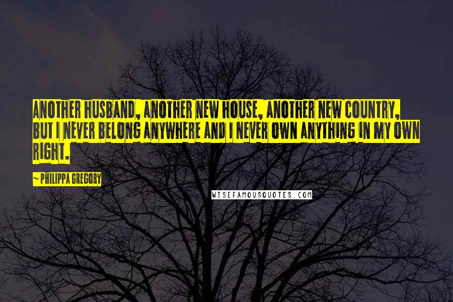 Philippa Gregory Quotes: Another husband, another new house, another new country, but I never belong anywhere and I never own anything in my own right.