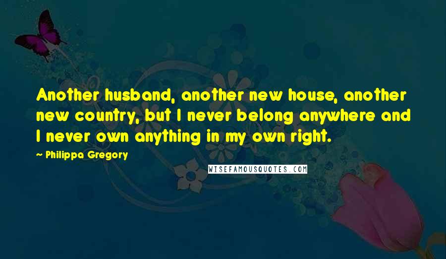 Philippa Gregory Quotes: Another husband, another new house, another new country, but I never belong anywhere and I never own anything in my own right.
