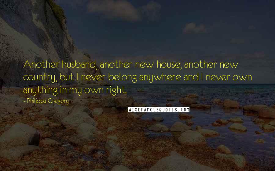 Philippa Gregory Quotes: Another husband, another new house, another new country, but I never belong anywhere and I never own anything in my own right.