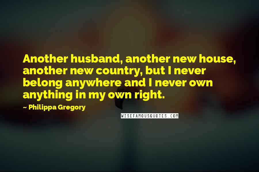 Philippa Gregory Quotes: Another husband, another new house, another new country, but I never belong anywhere and I never own anything in my own right.