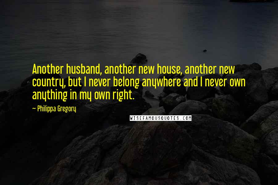 Philippa Gregory Quotes: Another husband, another new house, another new country, but I never belong anywhere and I never own anything in my own right.
