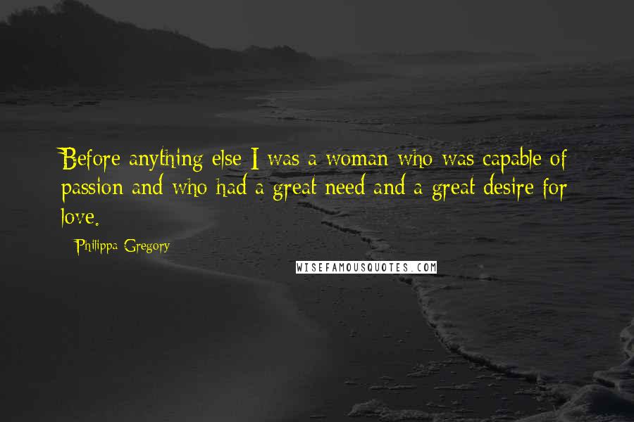 Philippa Gregory Quotes: Before anything else I was a woman who was capable of passion and who had a great need and a great desire for love.