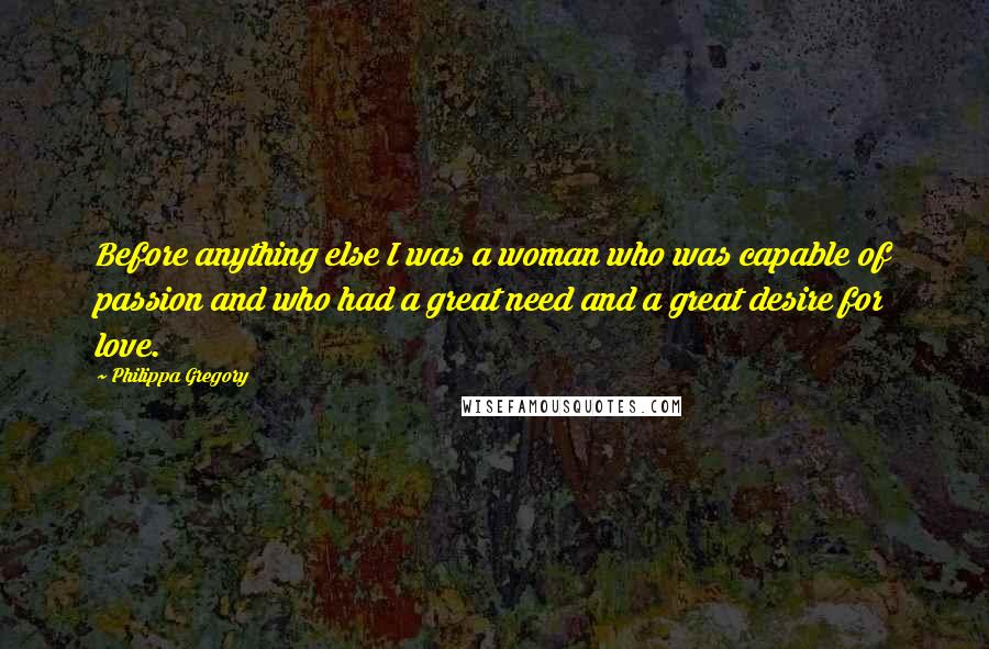Philippa Gregory Quotes: Before anything else I was a woman who was capable of passion and who had a great need and a great desire for love.