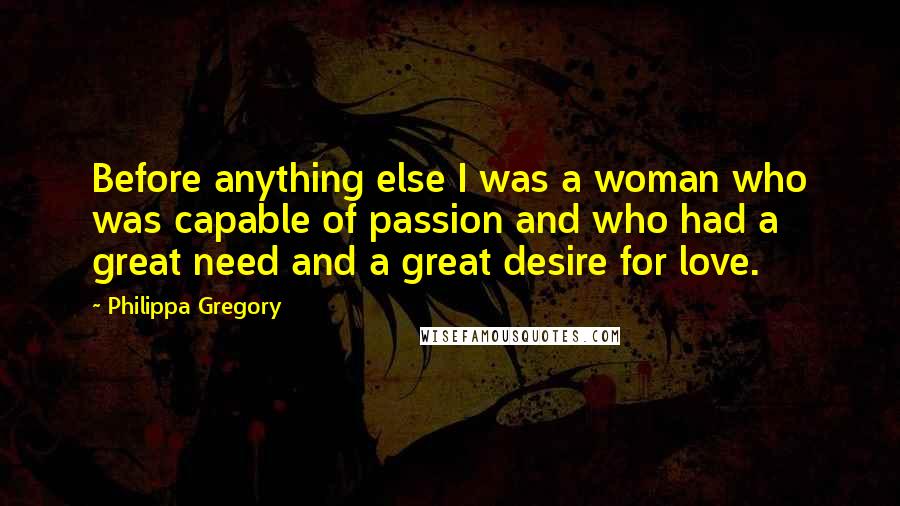 Philippa Gregory Quotes: Before anything else I was a woman who was capable of passion and who had a great need and a great desire for love.