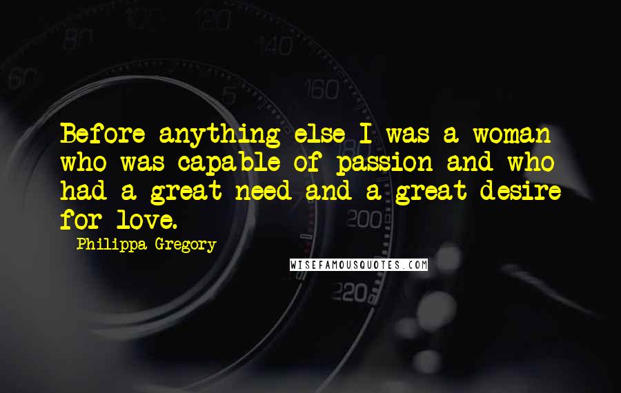 Philippa Gregory Quotes: Before anything else I was a woman who was capable of passion and who had a great need and a great desire for love.