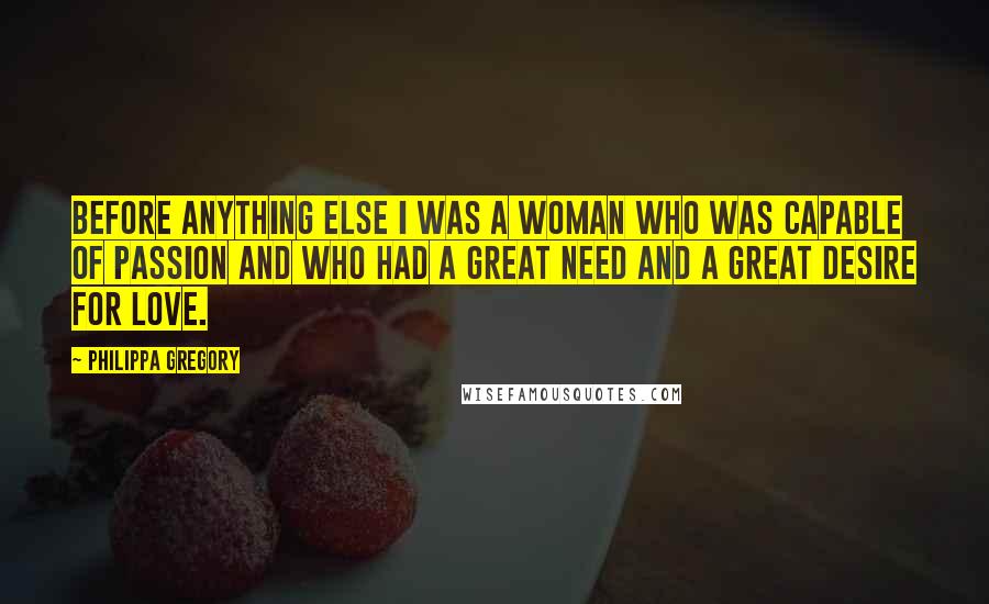Philippa Gregory Quotes: Before anything else I was a woman who was capable of passion and who had a great need and a great desire for love.