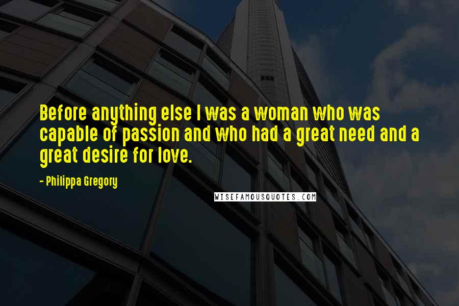 Philippa Gregory Quotes: Before anything else I was a woman who was capable of passion and who had a great need and a great desire for love.