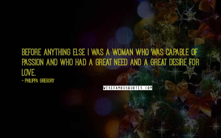 Philippa Gregory Quotes: Before anything else I was a woman who was capable of passion and who had a great need and a great desire for love.