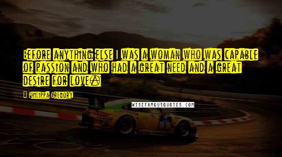 Philippa Gregory Quotes: Before anything else I was a woman who was capable of passion and who had a great need and a great desire for love.