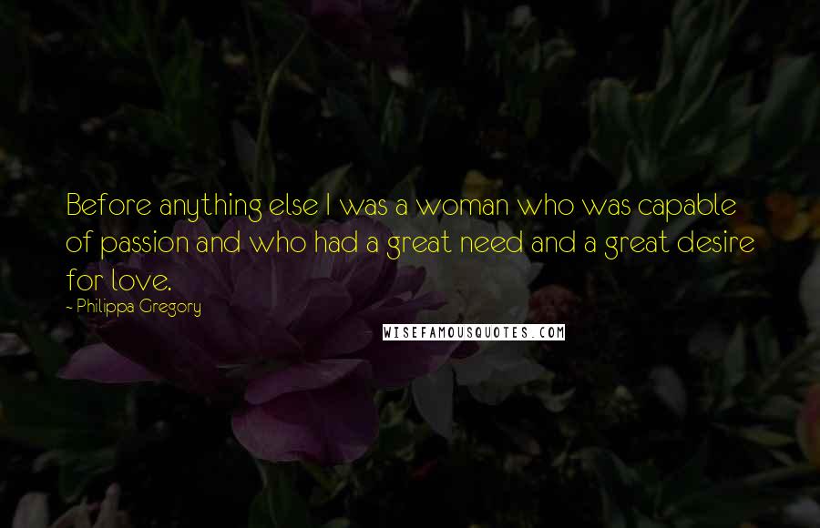 Philippa Gregory Quotes: Before anything else I was a woman who was capable of passion and who had a great need and a great desire for love.