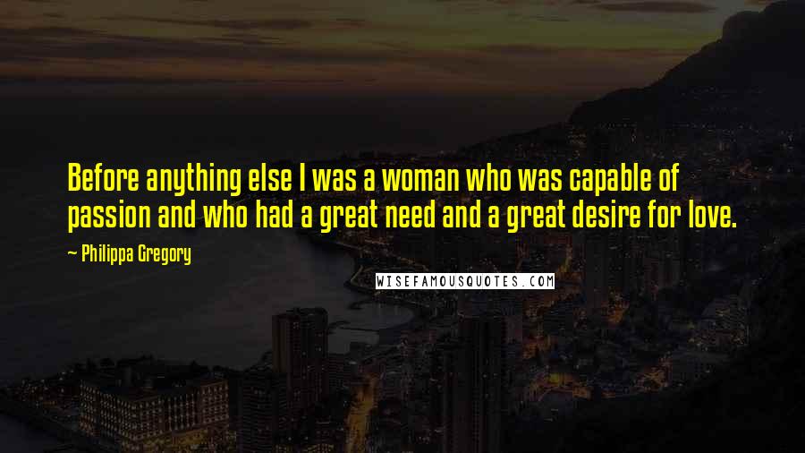Philippa Gregory Quotes: Before anything else I was a woman who was capable of passion and who had a great need and a great desire for love.