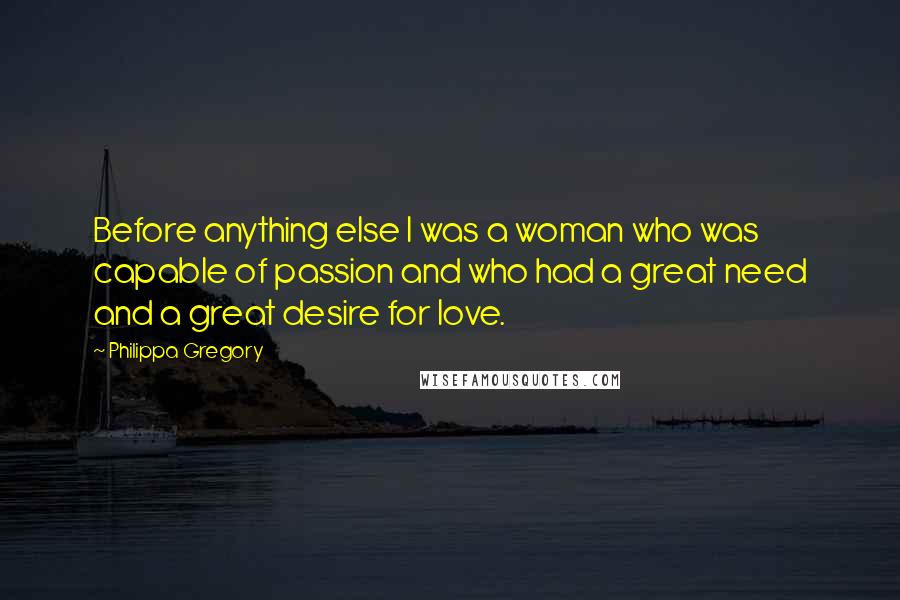 Philippa Gregory Quotes: Before anything else I was a woman who was capable of passion and who had a great need and a great desire for love.