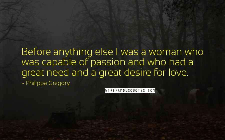 Philippa Gregory Quotes: Before anything else I was a woman who was capable of passion and who had a great need and a great desire for love.