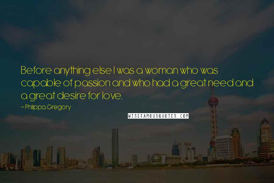 Philippa Gregory Quotes: Before anything else I was a woman who was capable of passion and who had a great need and a great desire for love.