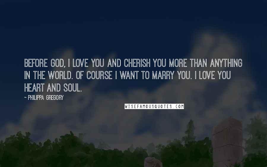 Philippa Gregory Quotes: Before God, I love you and cherish you more than anything in the world. Of course I want to marry you. I love you heart and soul.