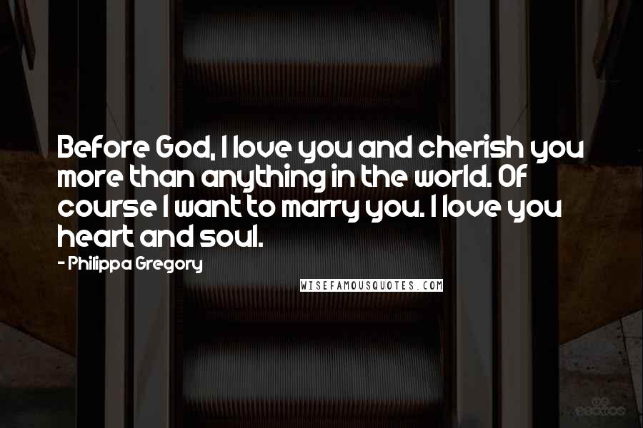 Philippa Gregory Quotes: Before God, I love you and cherish you more than anything in the world. Of course I want to marry you. I love you heart and soul.