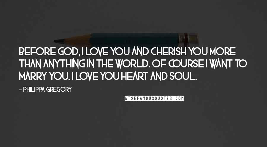 Philippa Gregory Quotes: Before God, I love you and cherish you more than anything in the world. Of course I want to marry you. I love you heart and soul.