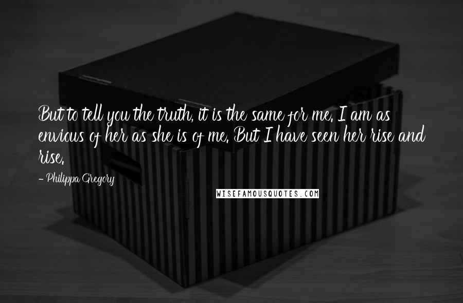 Philippa Gregory Quotes: But to tell you the truth, it is the same for me. I am as envious of her as she is of me. But I have seen her rise and rise.