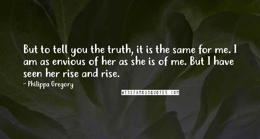 Philippa Gregory Quotes: But to tell you the truth, it is the same for me. I am as envious of her as she is of me. But I have seen her rise and rise.