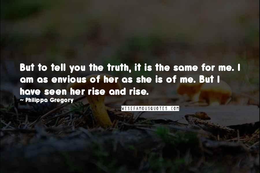 Philippa Gregory Quotes: But to tell you the truth, it is the same for me. I am as envious of her as she is of me. But I have seen her rise and rise.