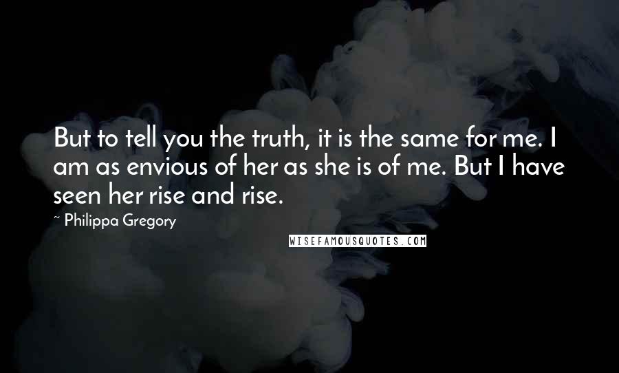 Philippa Gregory Quotes: But to tell you the truth, it is the same for me. I am as envious of her as she is of me. But I have seen her rise and rise.